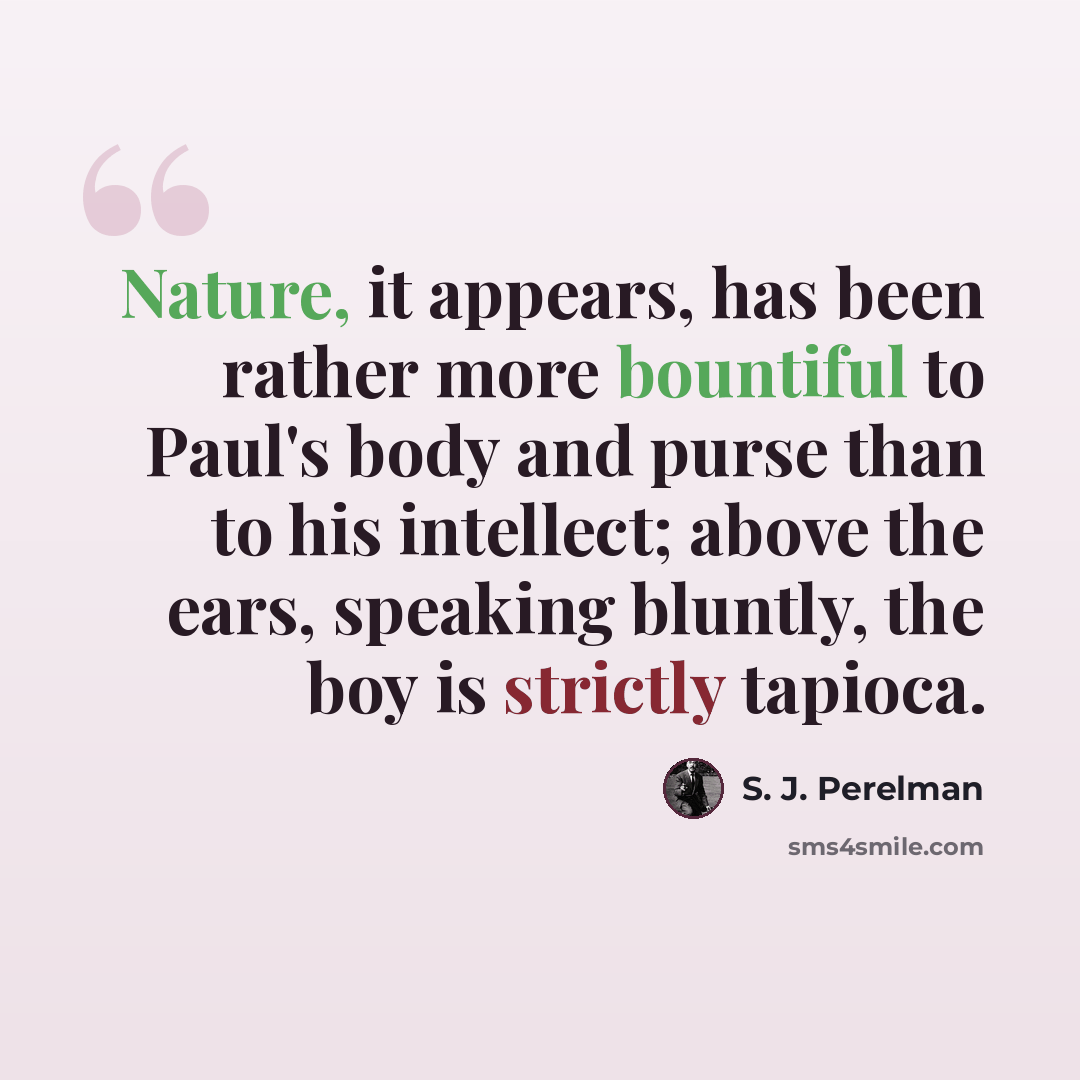 “Nature, it appears, has been rather more bountiful to Paul's body and purse than to his intellect; above the ears, speaking bluntly, the boy is strictly tapioca.” quote by S. J. Perelman