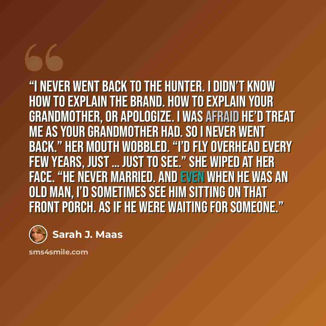 “I never went back to the hunter. I didn’t know how to explain the brand. How to explain your grandmother, or apologize. I was afraid he’d treat me as your grandmother had. So I never went back.” Her mouth wobbled. “I’d fly overhead every few years, just … just to see.” She wiped at her face. “He…” quote by Sarah J. Maas