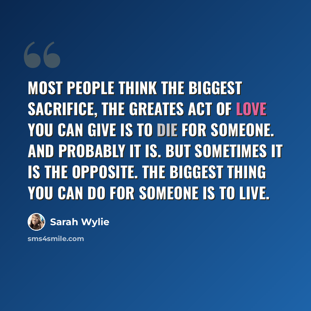 “Most people think the biggest sacrifice, the greates act of love you can give is to die for someone. And probably it is. But Sometimes it is the opposite. The biggest thing you can do for someone is to live.” quote by Sarah Wylie