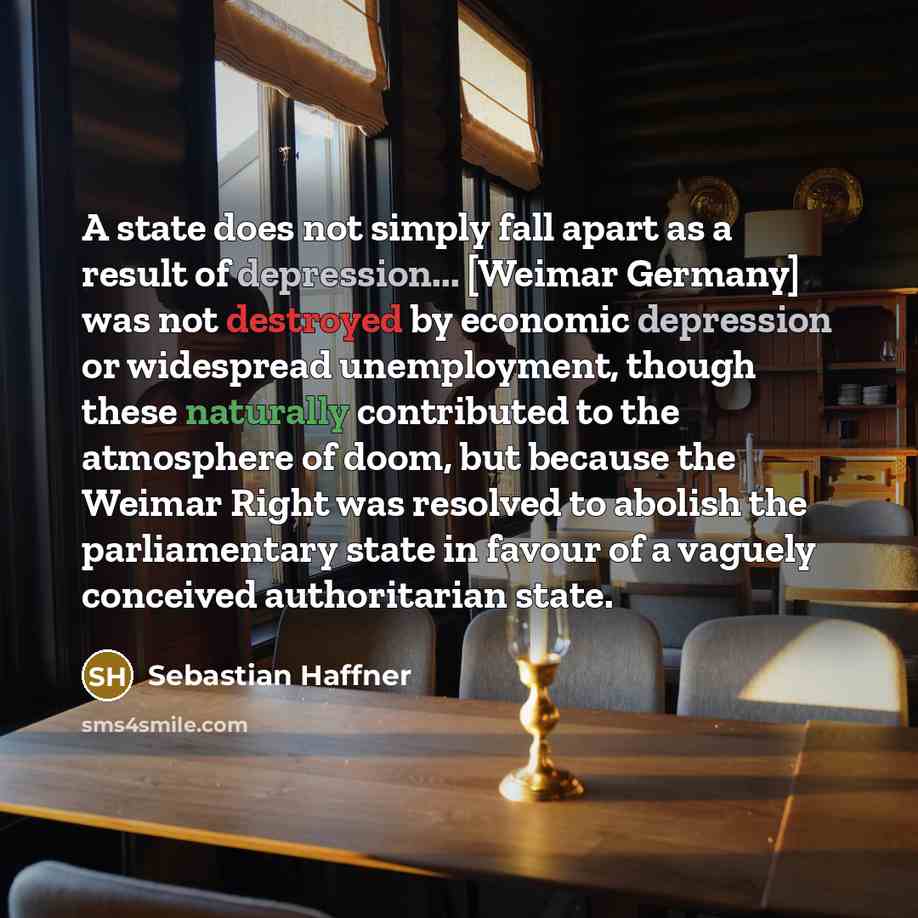 “A state does not simply fall apart as a result of depression... [Weimar Germany] was not destroyed by economic depression or widespread unemployment, though these naturally contributed to the atmosphere of doom, but because the Weimar Right was resolved to abolish the parliamentary state in favour…” quote by Sebastian Haffner