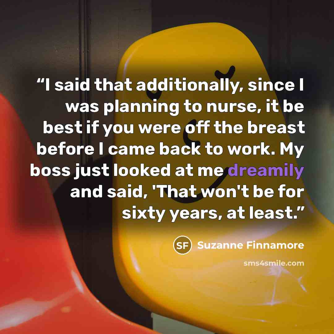 “I said that additionally, since I was planning to nurse, it be best if you were off the breast before I came back to work. My boss just looked at me dreamily and said, 'That won't be for sixty years, at least.” quote by Suzanne Finnamore