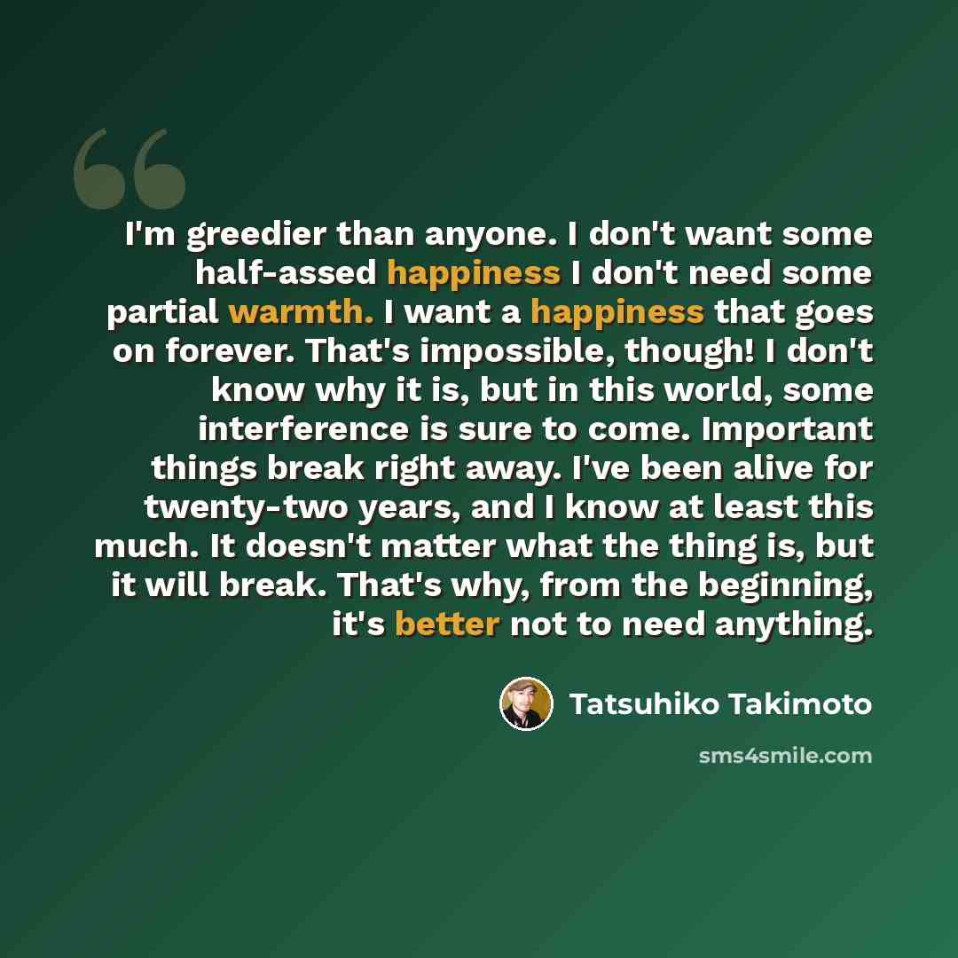 “I'm greedier than anyone. I don't want some half-assed happiness I don't need some partial warmth. I want a happiness that goes on forever. That's impossible, though! I don't know why it is, but in this world, some interference is sure to come. Important things break right away. I've been alive…” quote by Tatsuhiko Takimoto