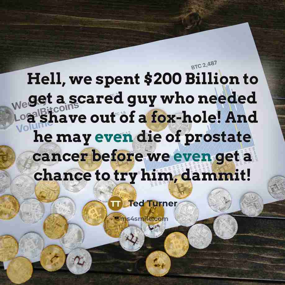 “Hell, we spent $200 Billion to get a scared guy who needed a shave out of a fox-hole! And he may even die of prostate cancer before we even get a chance to try him, dammit!” quote by Ted Turner