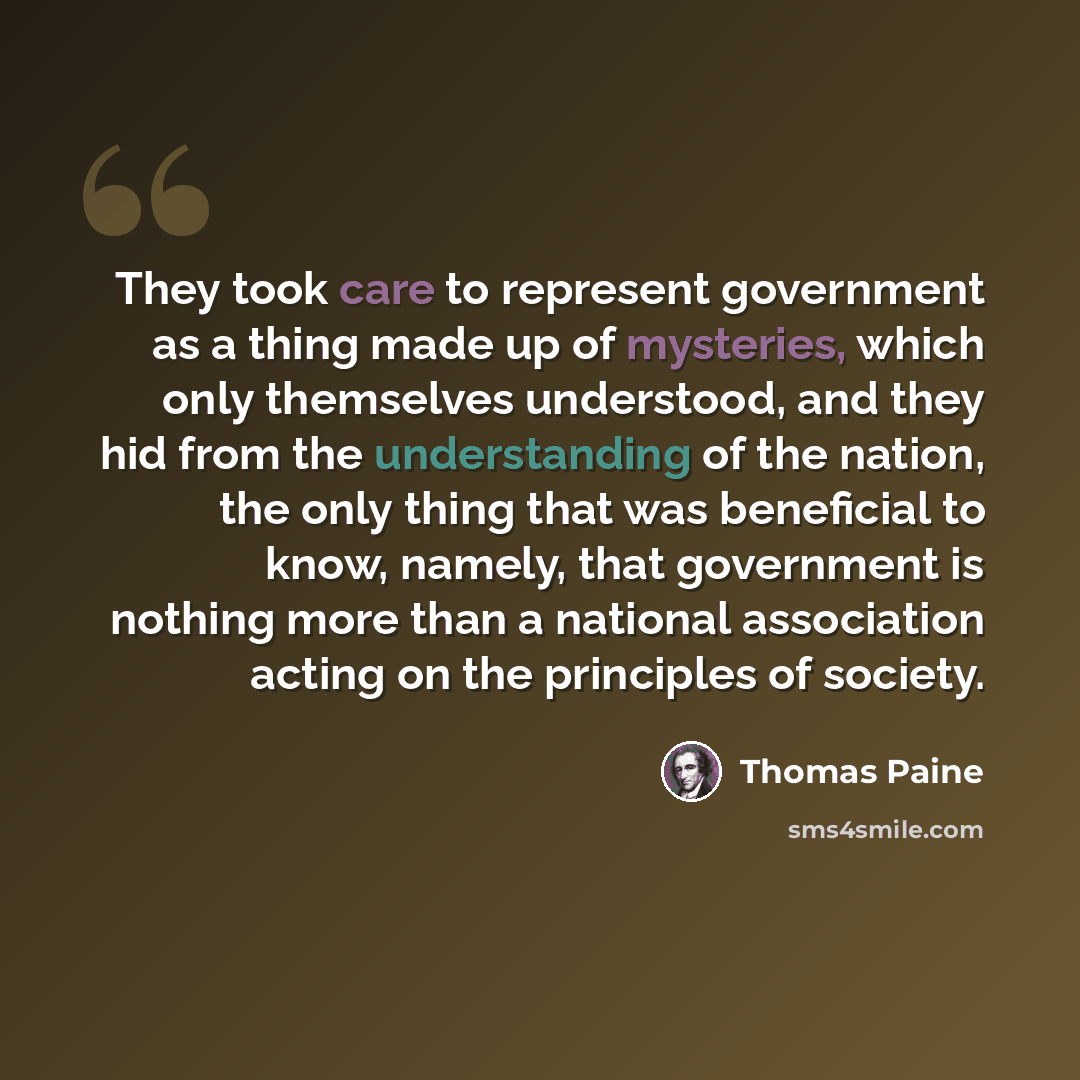 “They took care to represent government as a thing made up of mysteries, which only themselves understood, and they hid from the understanding of the nation, the only thing that was beneficial to know, namely, that government is nothing more than a national association acting on the principles of…” quote by Thomas Paine