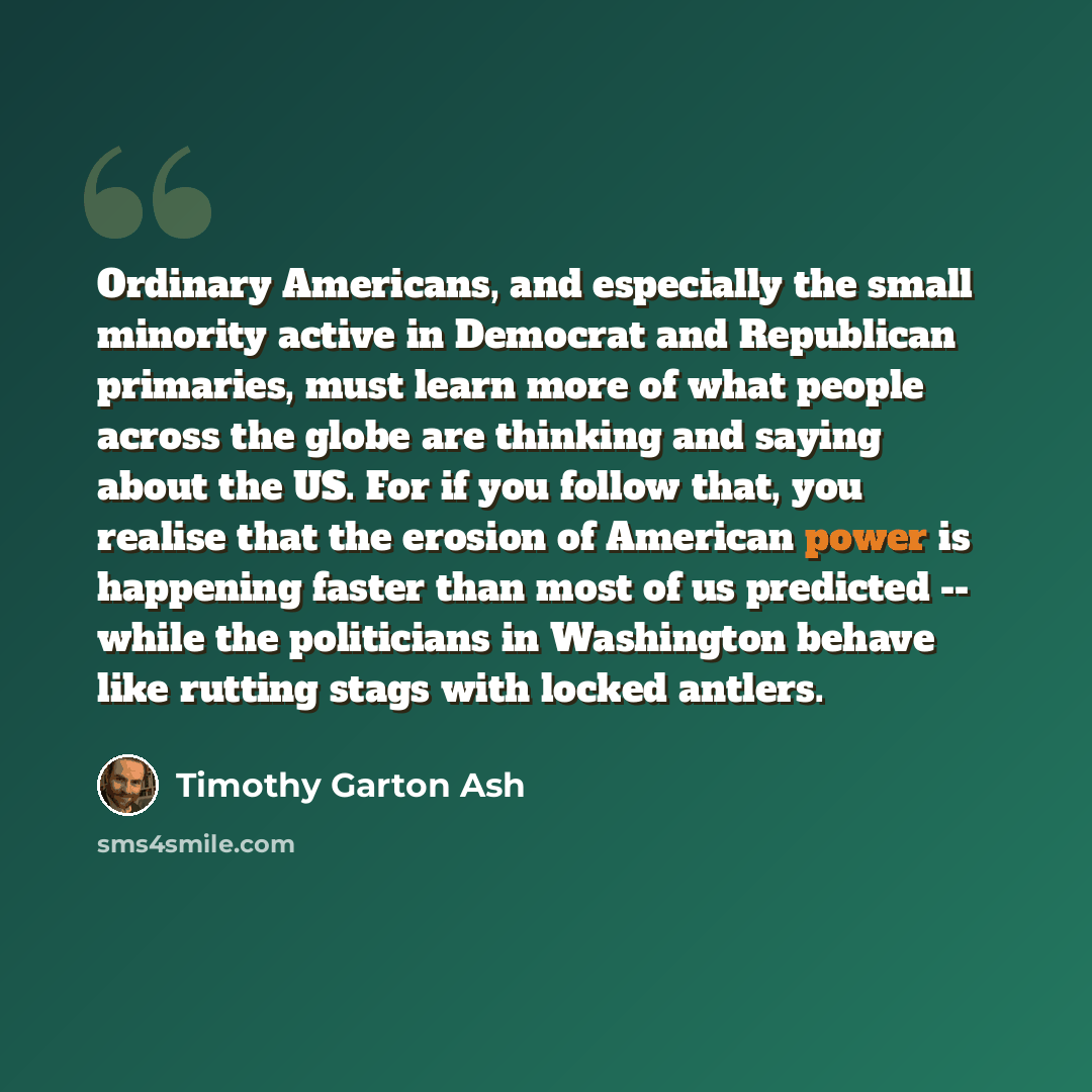 “Ordinary Americans, and especially the small minority active in Democrat and Republican primaries, must learn more of what people across the globe are thinking and saying about the US. For if you follow that, you realise that the erosion of American power is happening faster than most of us…” quote by Timothy Garton Ash