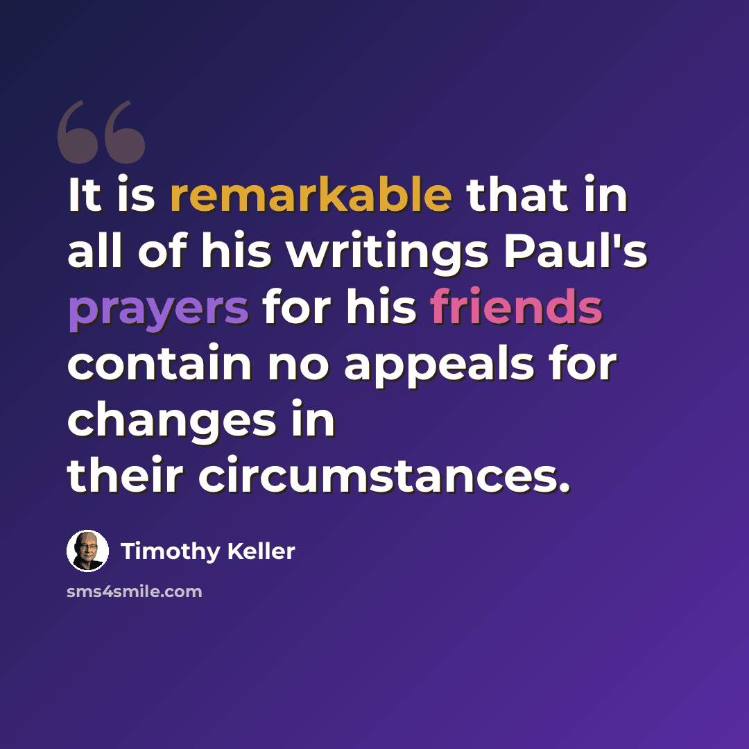 “It is remarkable that in all of his writings Paul's prayers for his friends contain no appeals for changes in their circumstances.” quote by Timothy Keller