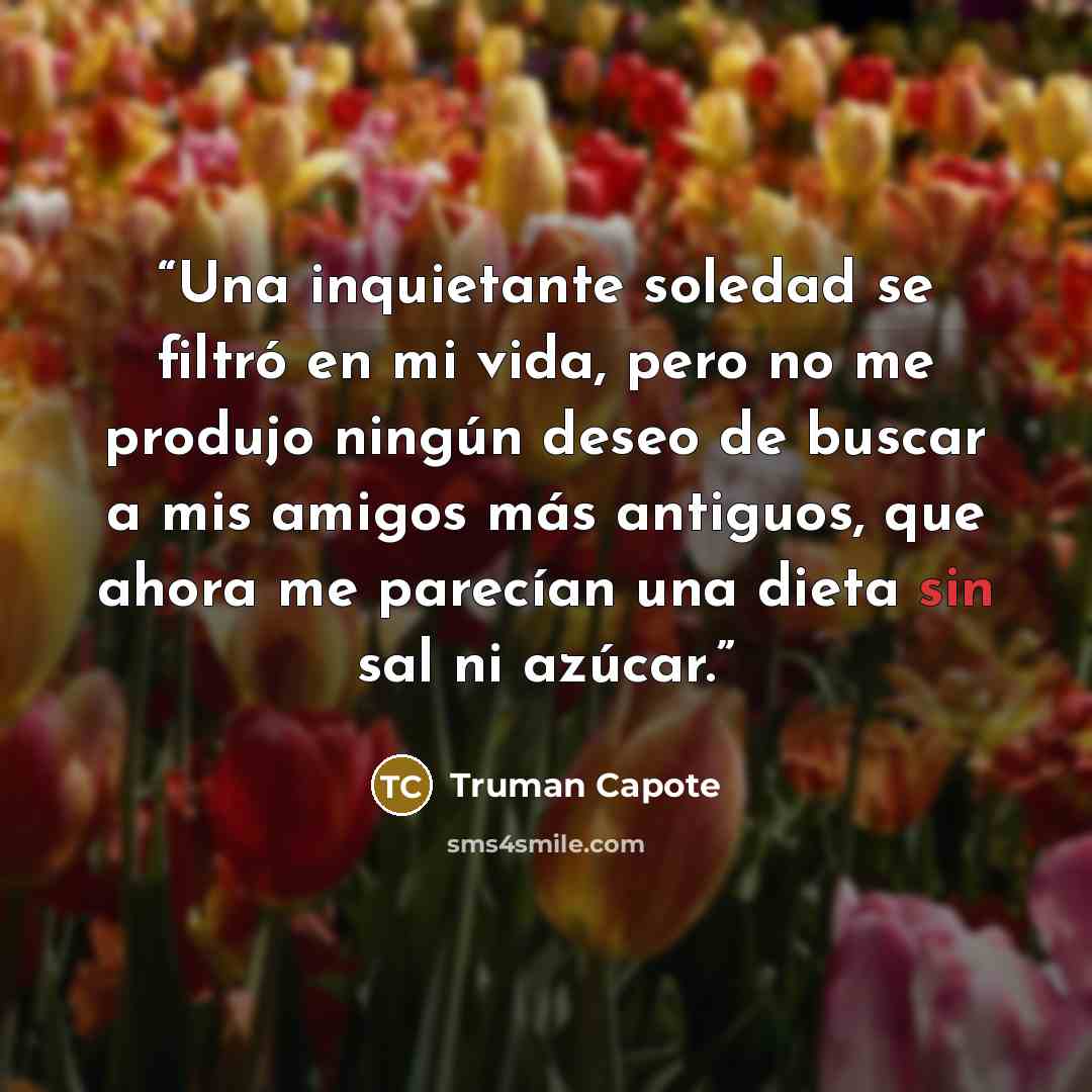 “Una inquietante soledad se filtró en mi vida, pero no me produjo ningún deseo de buscar a mis amigos más antiguos, que ahora me parecían una dieta sin sal ni azúcar.” quote by Truman Capote