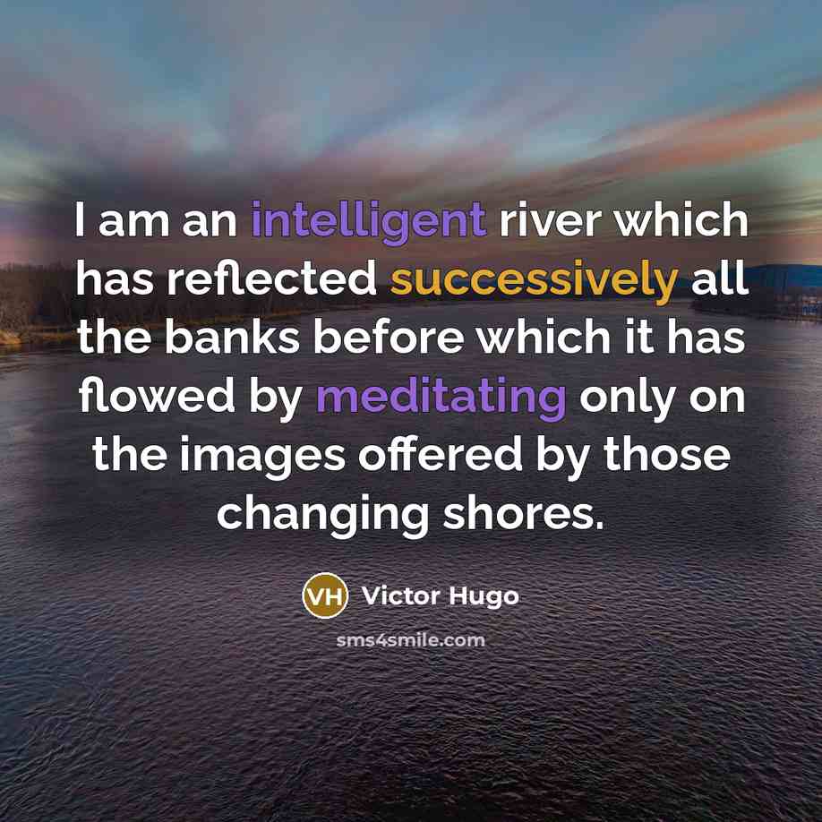 “I am an intelligent river which has reflected successively all the banks before which it has flowed by meditating only on the images offered by those changing shores.” quote by Victor Hugo