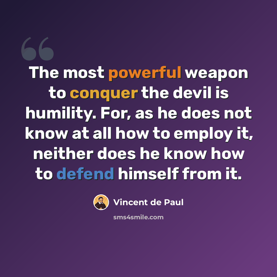 “The most powerful weapon to conquer the devil is humility. For, as he does not know at all how to employ it, neither does he know how to defend himself from it.” quote by Vincent de Paul