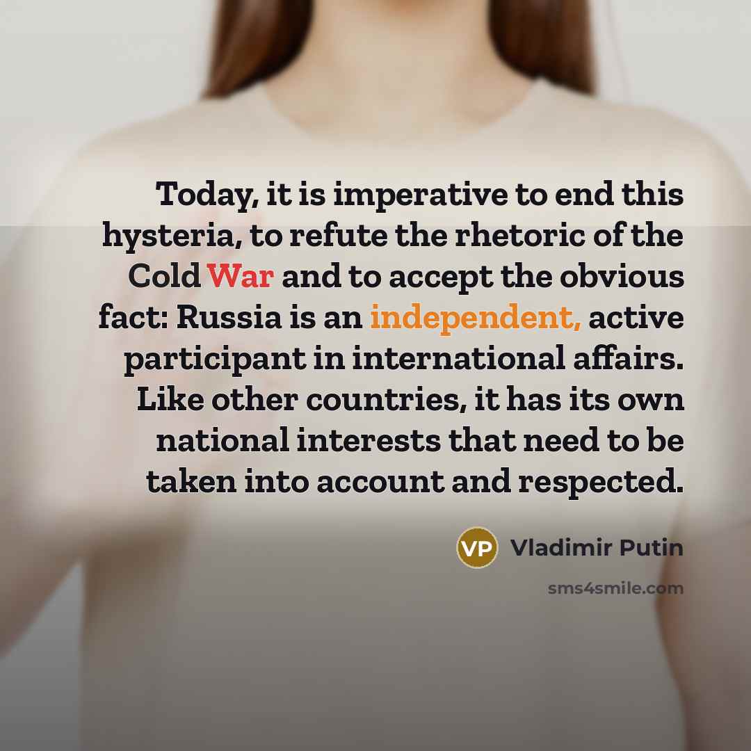 “Today, it is imperative to end this hysteria, to refute the rhetoric of the Cold War and to accept the obvious fact: Russia is an independent, active participant in international affairs. Like other countries, it has its own national interests that need to be taken into account and respected.” quote by Vladimir Putin
