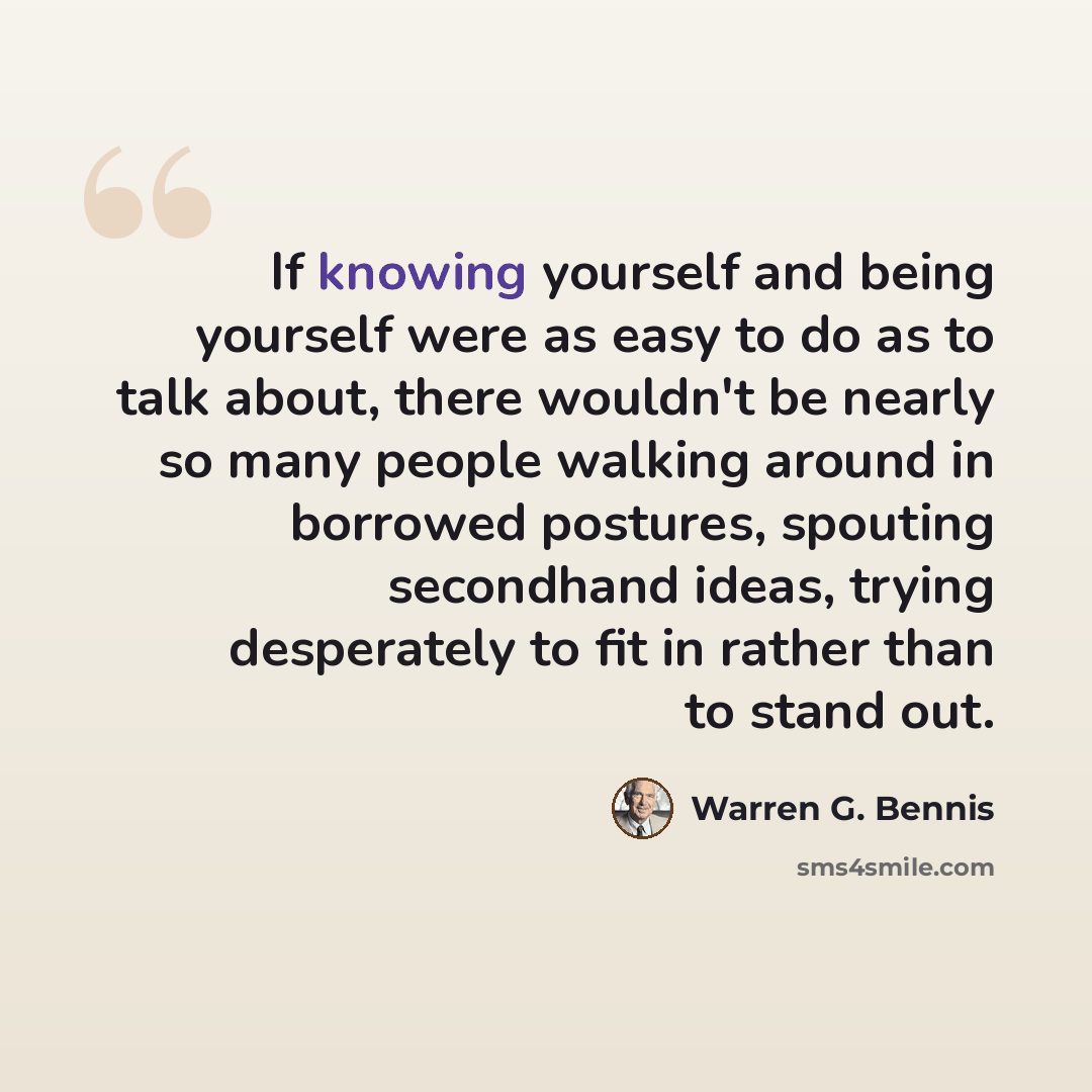 “If knowing yourself and being yourself were as easy to do as to talk about, there wouldn't be nearly so many people walking around in borrowed postures, spouting secondhand ideas, trying desperately to fit in rather than to stand out.” quote by Warren G. Bennis