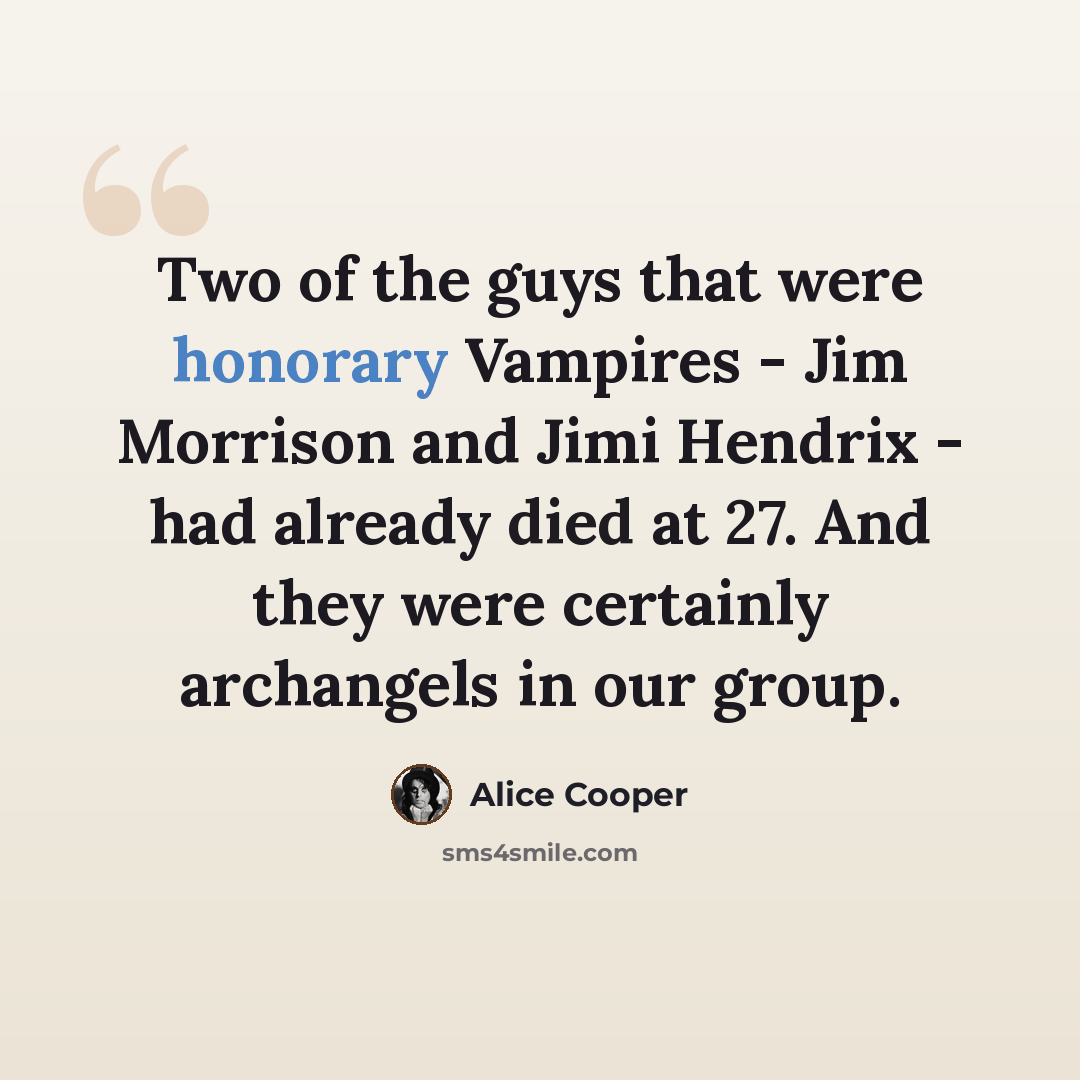 “Two of the guys that were honorary Vampires - Jim Morrison and Jimi Hendrix - had already died at 27. And they were certainly archangels in our group.” quote by Alice Cooper