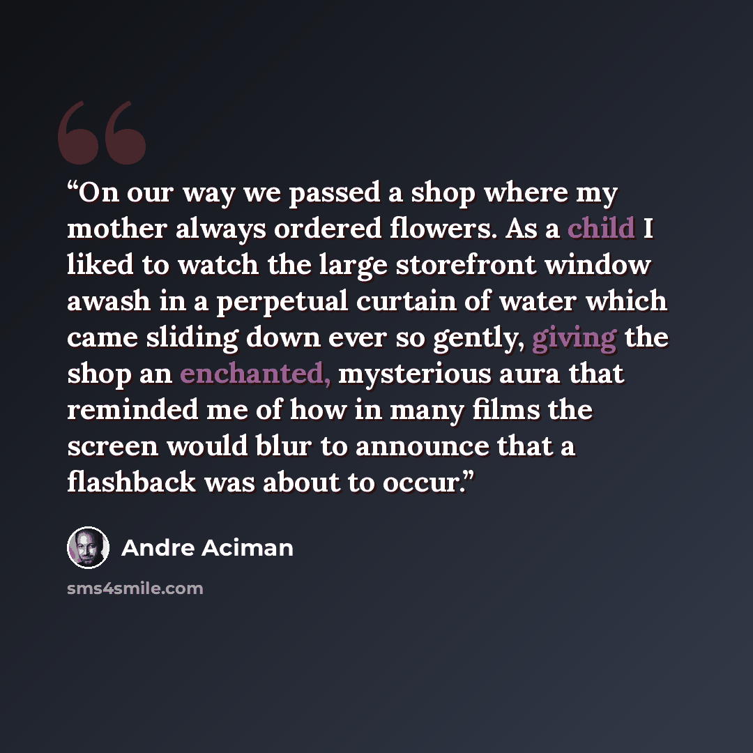 “On our way we passed a shop where my mother always ordered flowers. As a child I liked to watch the large storefront window awash in a perpetual curtain of water which came sliding down ever so gently, giving the shop an enchanted, mysterious aura that reminded me of how in many films the screen…” quote by André Aciman