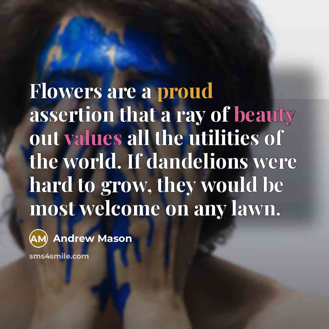 “Flowers are a proud assertion that a ray of beauty out values all the utilities of the world. If dandelions were hard to grow, they would be most welcome on any lawn.” quote by Andrew Mason