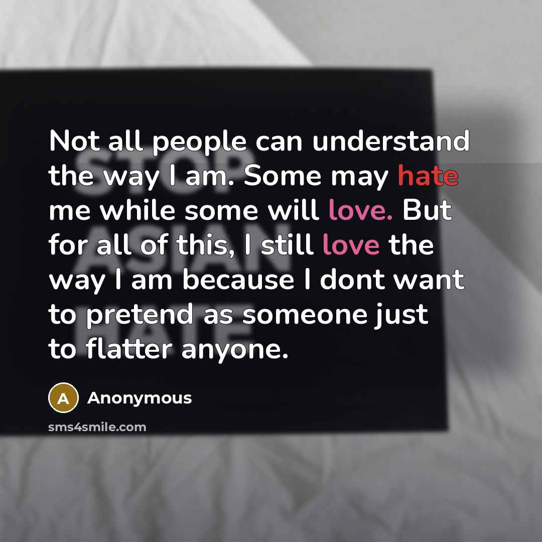 “Not all people can understand the way I am. Some may hate me while some will love. But for all of this, I still love the way I am because I dont want to pretend as someone just to flatter anyone.” quote by Anonymous