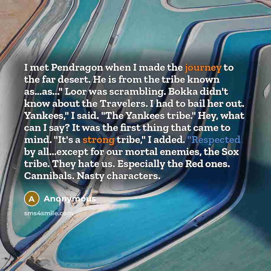 “I met Pendragon when I made the journey to the far desert. He is from the tribe known as...as..." Loor was scrambling. Bokka didn't know about the Travelers. I had to bail her out. Yankees," I said. "The Yankees tribe." Hey, what can I say? It was the first thing that came to mind. "It's a strong…” quote by Anonymous