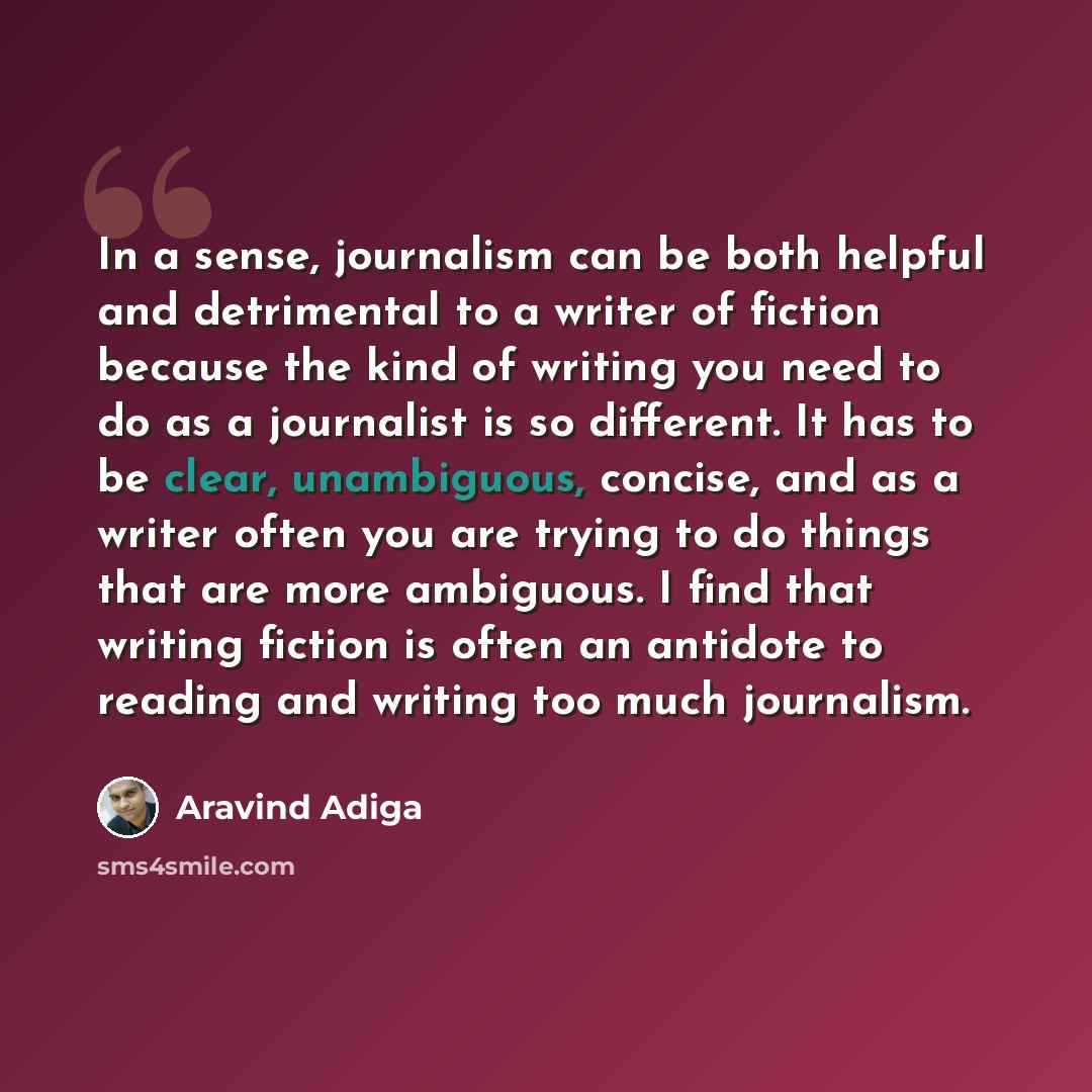 “In a sense, journalism can be both helpful and detrimental to a writer of fiction because the kind of writing you need to do as a journalist is so different. It has to be clear, unambiguous, concise, and as a writer often you are trying to do things that are more ambiguous. I find that writing…” quote by Aravind Adiga