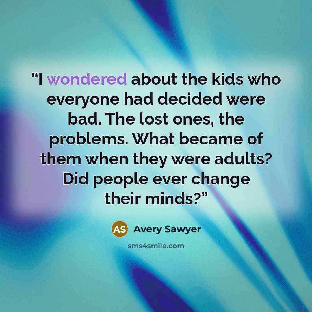 “I wondered about the kids who everyone had decided were bad. The lost ones, the problems. What became of them when they were adults? Did people ever change their minds?” quote by Avery Sawyer