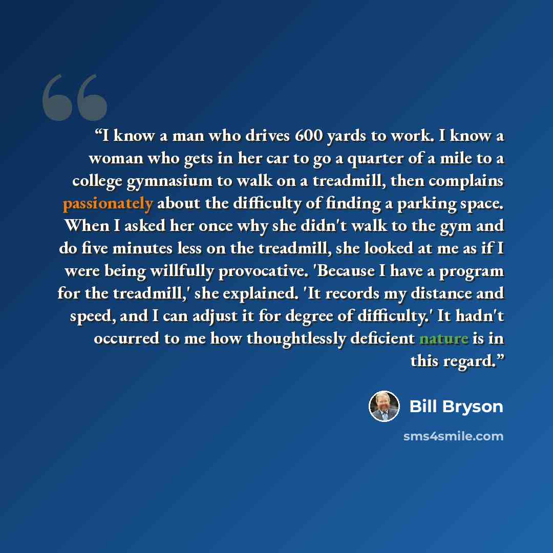 “I know a man who drives 600 yards to work. I know a woman who gets in her car to go a quarter of a mile to a college gymnasium to walk on a treadmill, then complains passionately about the difficulty of finding a parking space. When I asked her once why she didn't walk to the gym and do five…” quote by Bill Bryson