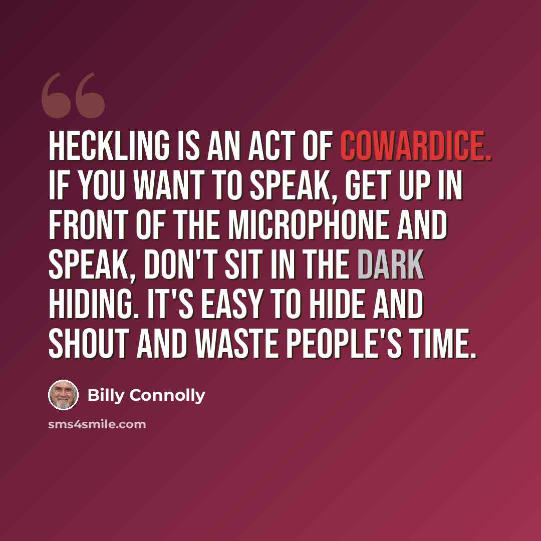“Heckling is an act of cowardice. If you want to speak, get up in front of the microphone and speak, don't sit in the dark hiding. It's easy to hide and shout and waste people's time.” quote by Billy Connolly