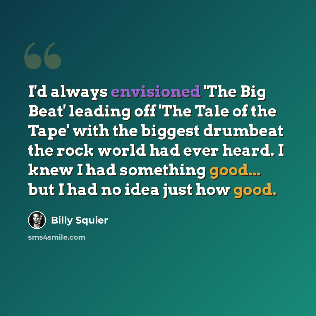 “I'd always envisioned 'The Big Beat' leading off 'The Tale of the Tape' with the biggest drumbeat the rock world had ever heard. I knew I had something good... but I had no idea just how good.” quote by Billy Squier