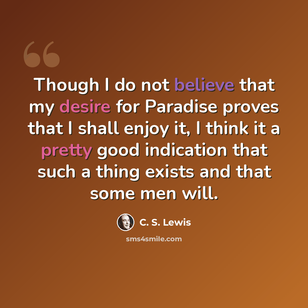 “Though I do not believe that my desire for Paradise proves that I shall enjoy it, I think it a pretty good indication that such a thing exists and that some men will.” quote by C. S. Lewis