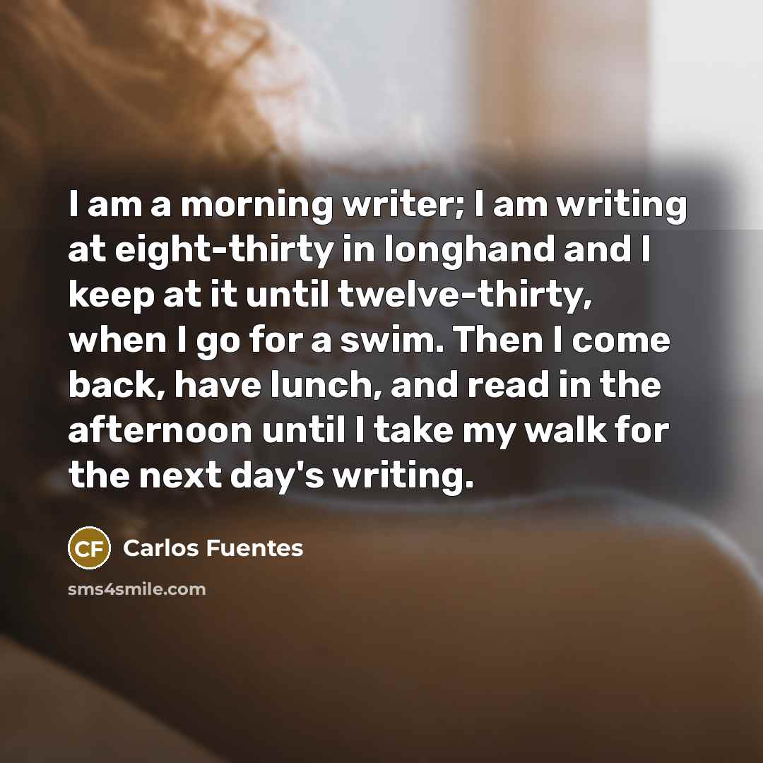 “I am a morning writer; I am writing at eight-thirty in longhand and I keep at it until twelve-thirty, when I go for a swim. Then I come back, have lunch, and read in the afternoon until I take my walk for the next day's writing.” quote by Carlos Fuentes