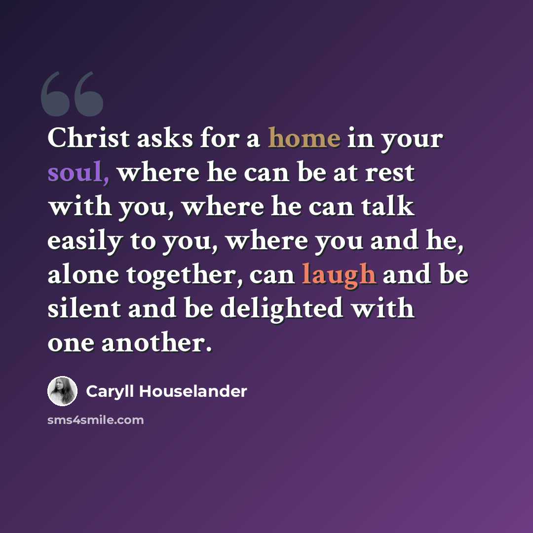 “Christ asks for a home in your soul, where he can be at rest with you, where he can talk easily to you, where you and he, alone together, can laugh and be silent and be delighted with one another.” quote by Caryll Houselander