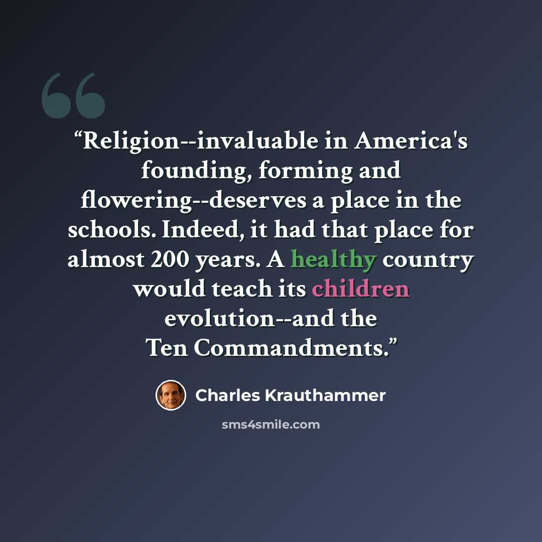 “Religion--invaluable in America's founding, forming and flowering--deserves a place in the schools. Indeed, it had that place for almost 200 years. A healthy country would teach its children evolution--and the Ten Commandments.” quote by Charles Krauthammer