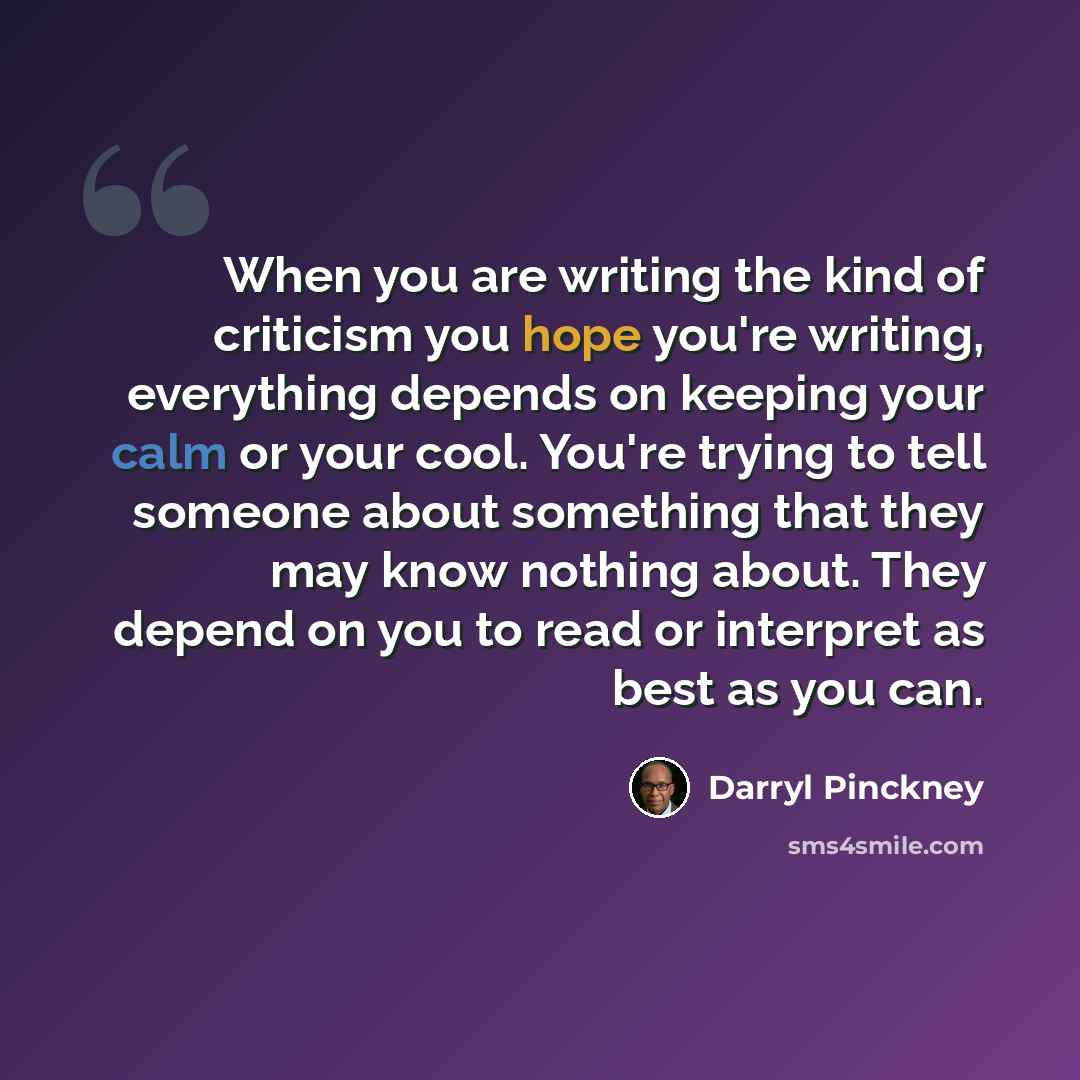 “When you are writing the kind of criticism you hope you're writing, everything depends on keeping your calm or your cool. You're trying to tell someone about something that they may know nothing about. They depend on you to read or interpret as best as you can.” quote by Darryl Pinckney