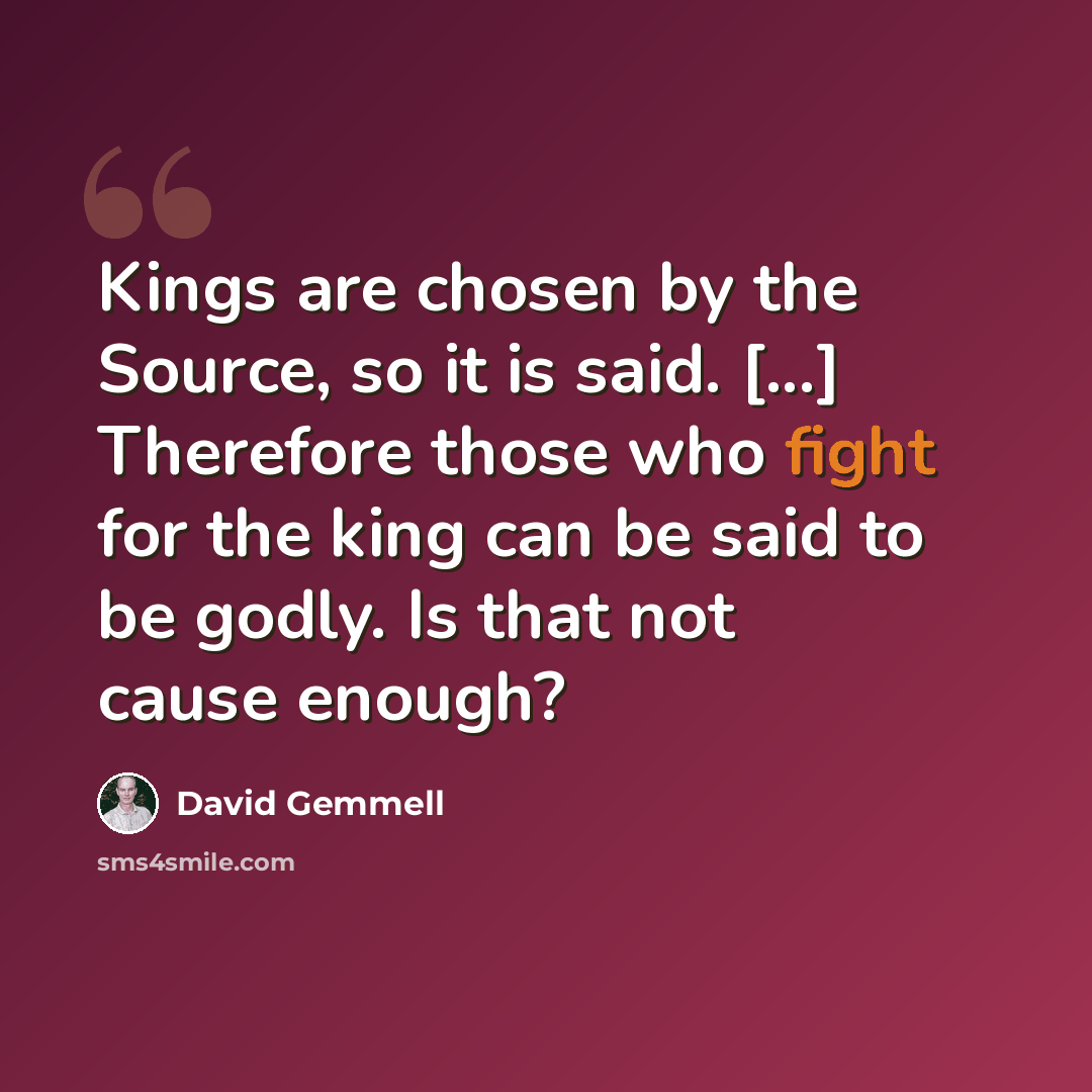 “Kings are chosen by the Source, so it is said. [...] Therefore those who fight for the king can be said to be godly. Is that not cause enough?” quote by David Gemmell