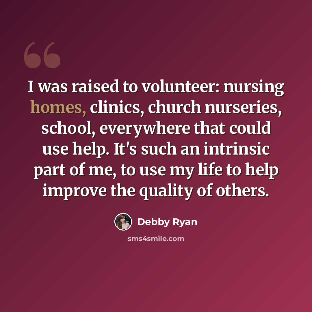 “I was raised to volunteer: nursing homes, clinics, church nurseries, school, everywhere that could use help. It's such an intrinsic part of me, to use my life to help improve the quality of others.” quote by Debby Ryan