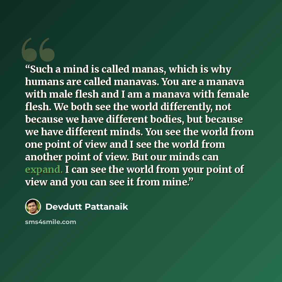 “Such a mind is called manas, which is why humans are called manavas. You are a manava with male flesh and I am a manava with female flesh. We both see the world differently, not because we have different bodies, but because we have different minds. You see the world from one point of view and I…” quote by Devdutt Pattanaik