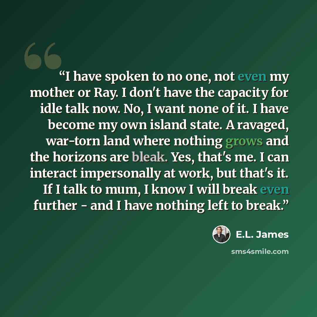 “I have spoken to no one, not even my mother or Ray. I don't have the capacity for idle talk now. No, I want none of it. I have become my own island state. A ravaged, war-torn land where nothing grows and the horizons are bleak. Yes, that's me. I can interact impersonally at work, but that's it. If…” quote by E.L. James