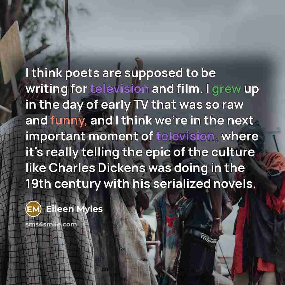 “I think poets are supposed to be writing for television and film. I grew up in the day of early TV that was so raw and funny, and I think we're in the next important moment of television, where it's really telling the epic of the culture like Charles Dickens was doing in the 19th century with his…” quote by Eileen Myles