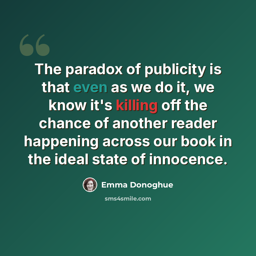“The paradox of publicity is that even as we do it, we know it's killing off the chance of another reader happening across our book in the ideal state of innocence.” quote by Emma Donoghue