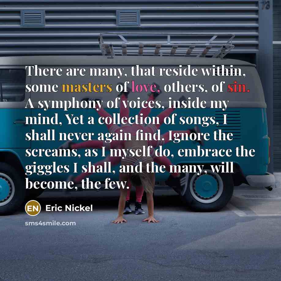 “There are many, that reside within, some masters of love, others, of sin. A symphony of voices, inside my mind, Yet a collection of songs, I shall never again find. Ignore the screams, as I myself do, embrace the giggles I shall, and the many, will become, the few.” quote by Eric Nickel