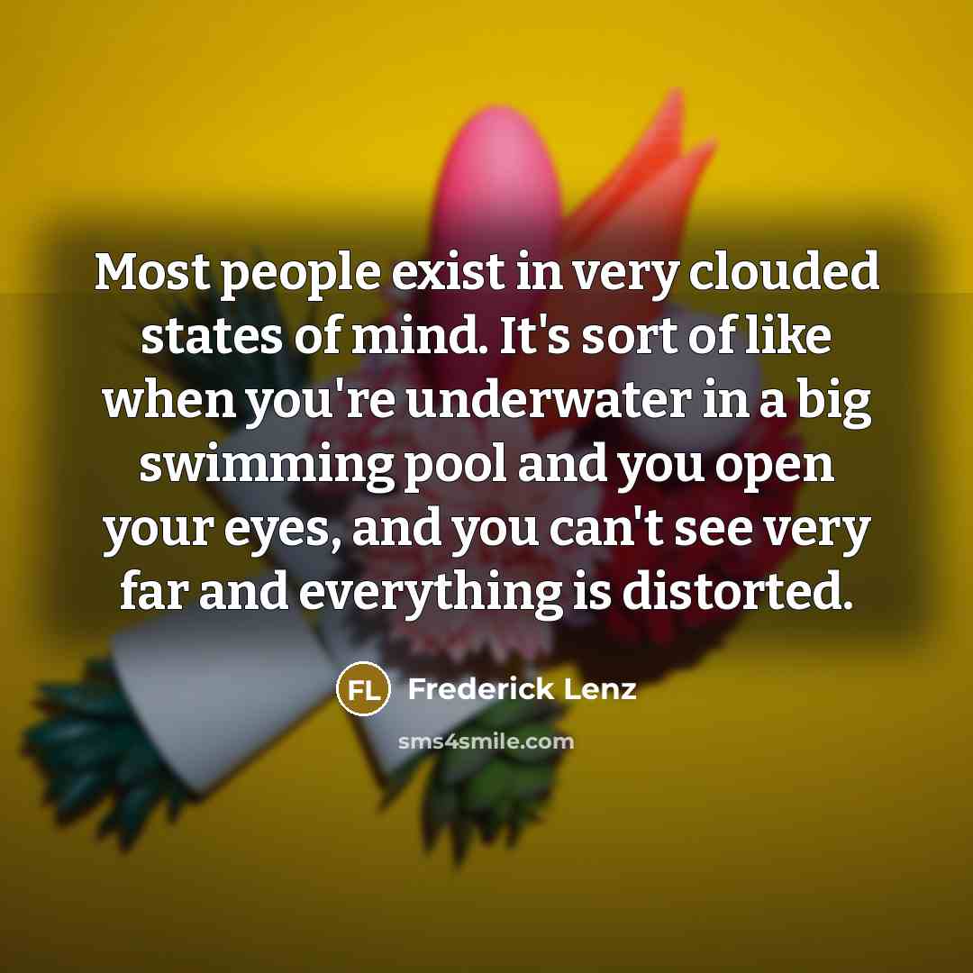 “Most people exist in very clouded states of mind. It's sort of like when you're underwater in a big swimming pool and you open your eyes, and you can't see very far and everything is distorted.” quote by Frederick Lenz