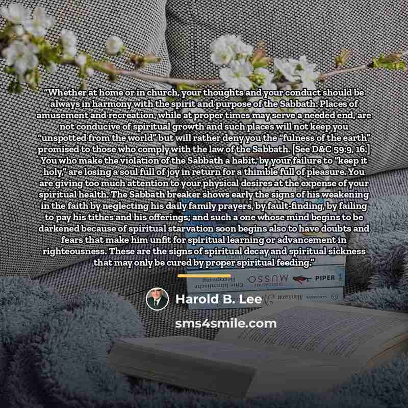 “Whether at home or in church, your thoughts and your conduct should be always in harmony with the spirit and purpose of the Sabbath. Places of amusement and recreation, while at proper times may serve a needed end, are not conducive of spiritual growth and such places will not keep you “unspotted…” quote by Harold B. Lee