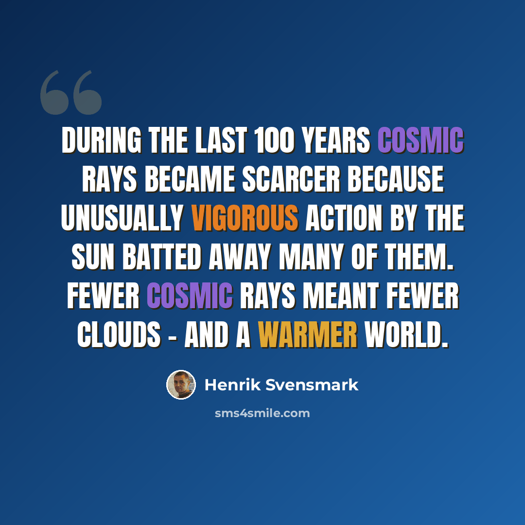 “During the last 100 years cosmic rays became scarcer because unusually vigorous action by the Sun batted away many of them. Fewer cosmic rays meant fewer clouds - and a warmer world.” quote by Henrik Svensmark