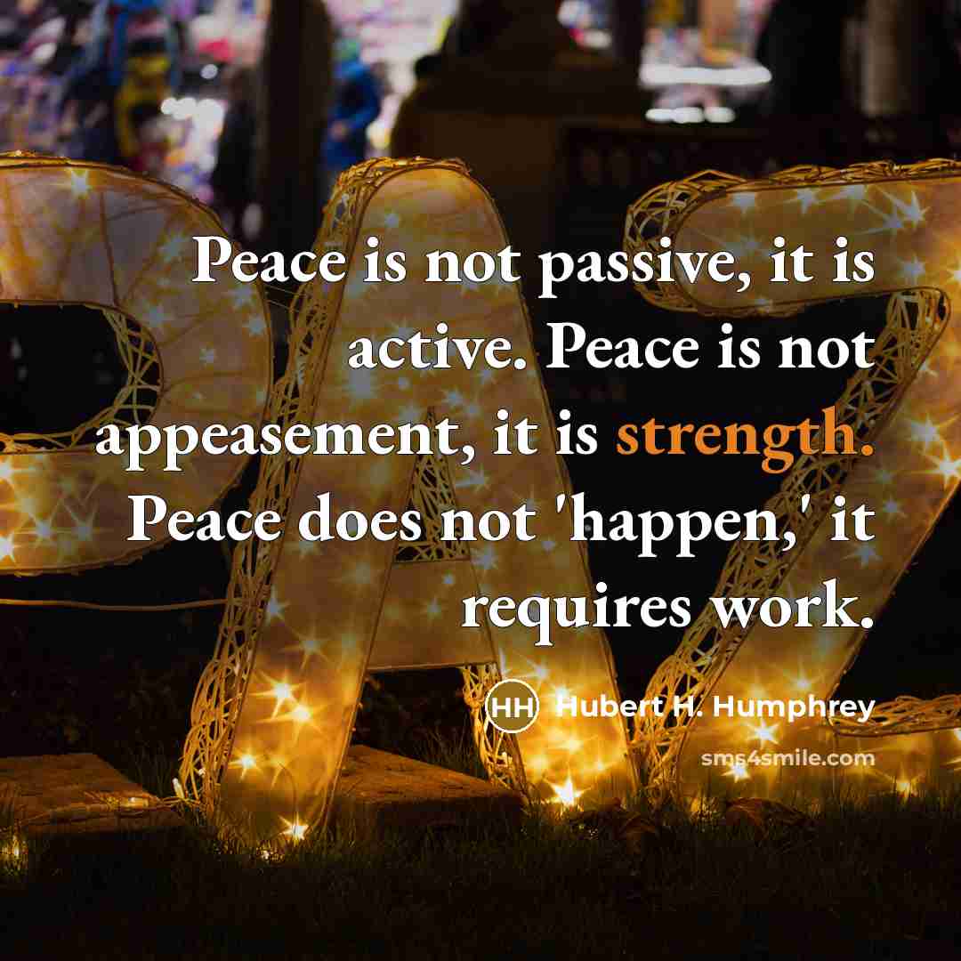 “Peace is not passive, it is active. Peace is not appeasement, it is strength. Peace does not 'happen,' it requires work.” quote by Hubert H. Humphrey