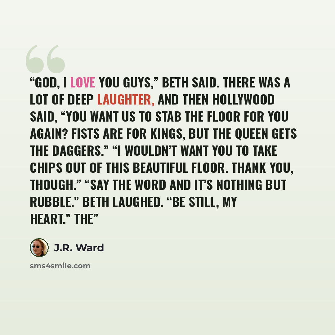 “God, I love you guys,” Beth said. There was a lot of deep laughter, and then Hollywood said, “You want us to stab the floor for you again? Fists are for kings, but the queen gets the daggers.” “I wouldn’t want you to take chips out of this beautiful floor. Thank you, though.” “Say the word and…” quote by J.R. Ward