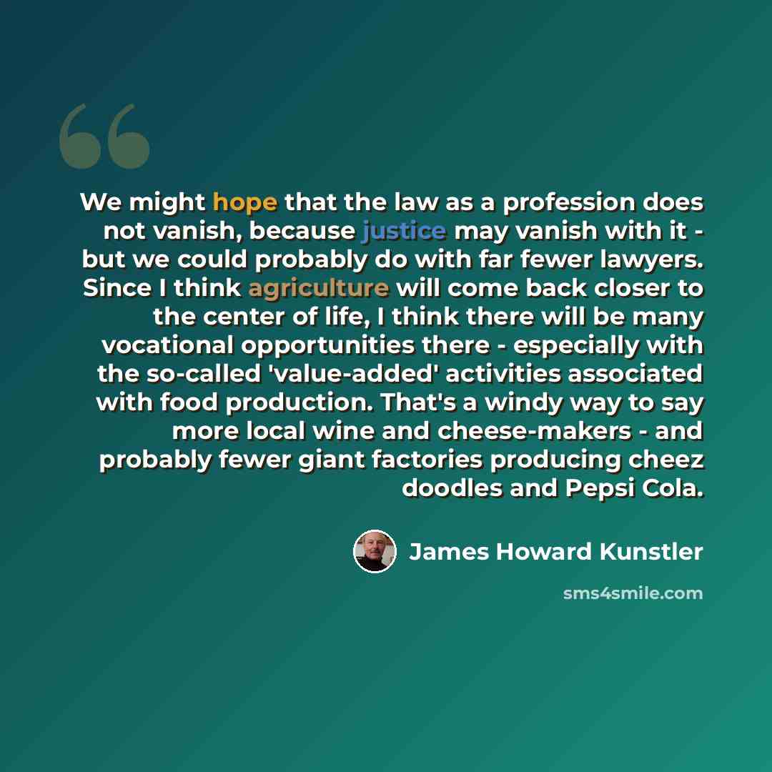 “We might hope that the law as a profession does not vanish, because justice may vanish with it - but we could probably do with far fewer lawyers. Since I think agriculture will come back closer to the center of life, I think there will be many vocational opportunities there - especially with the…” quote by James Howard Kunstler