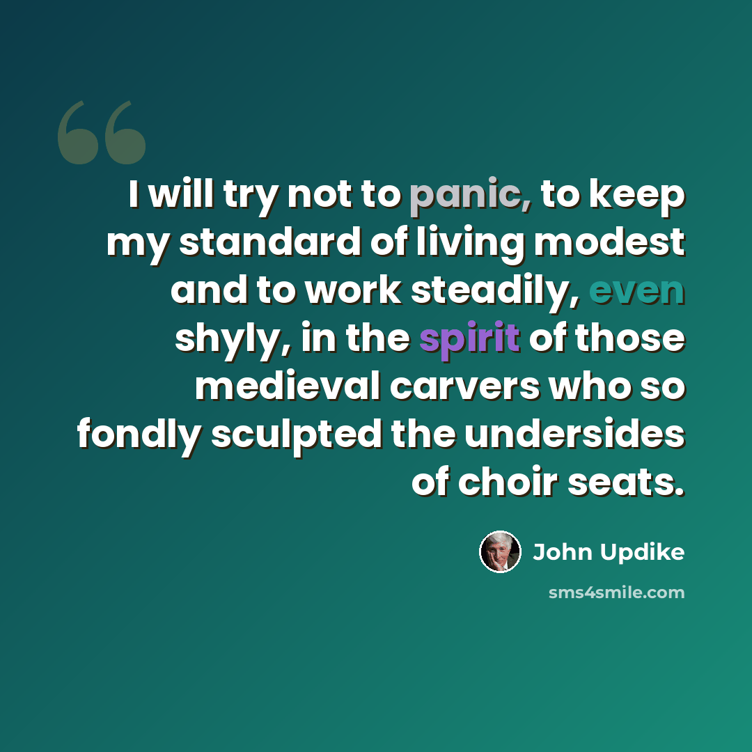 “I will try not to panic, to keep my standard of living modest and to work steadily, even shyly, in the spirit of those medieval carvers who so fondly sculpted the undersides of choir seats.” quote by John Updike