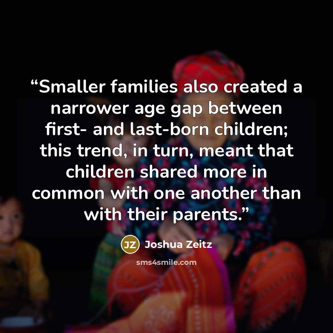 “Smaller families also created a narrower age gap between first- and last-born children; this trend, in turn, meant that children shared more in common with one another than with their parents.” quote by Joshua Zeitz