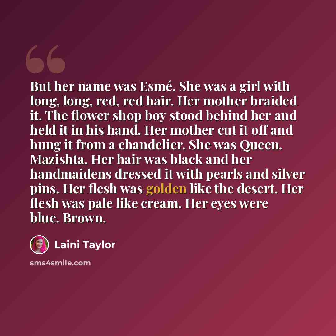 “But her name was Esmé. She was a girl with long, long, red, red hair. Her mother braided it. The flower shop boy stood behind her and held it in his hand. Her mother cut it off and hung it from a chandelier. She was Queen. Mazishta. Her hair was black and her handmaidens dressed it with pearls and…” quote by Laini Taylor