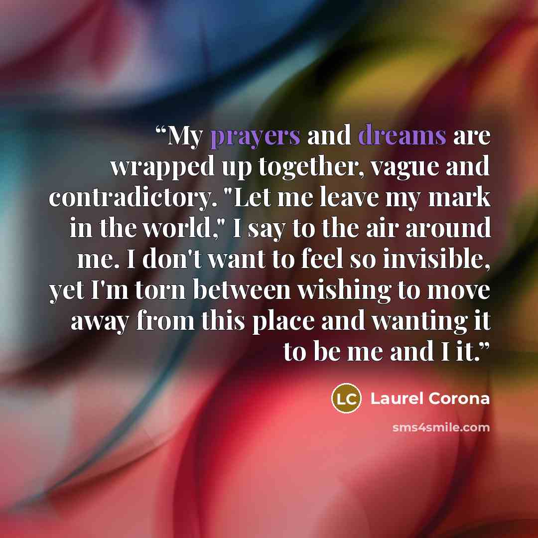 “My prayers and dreams are wrapped up together, vague and contradictory. "Let me leave my mark in the world," I say to the air around me. I don't want to feel so invisible, yet I'm torn between wishing to move away from this place and wanting it to be me and I it.” quote by Laurel Corona