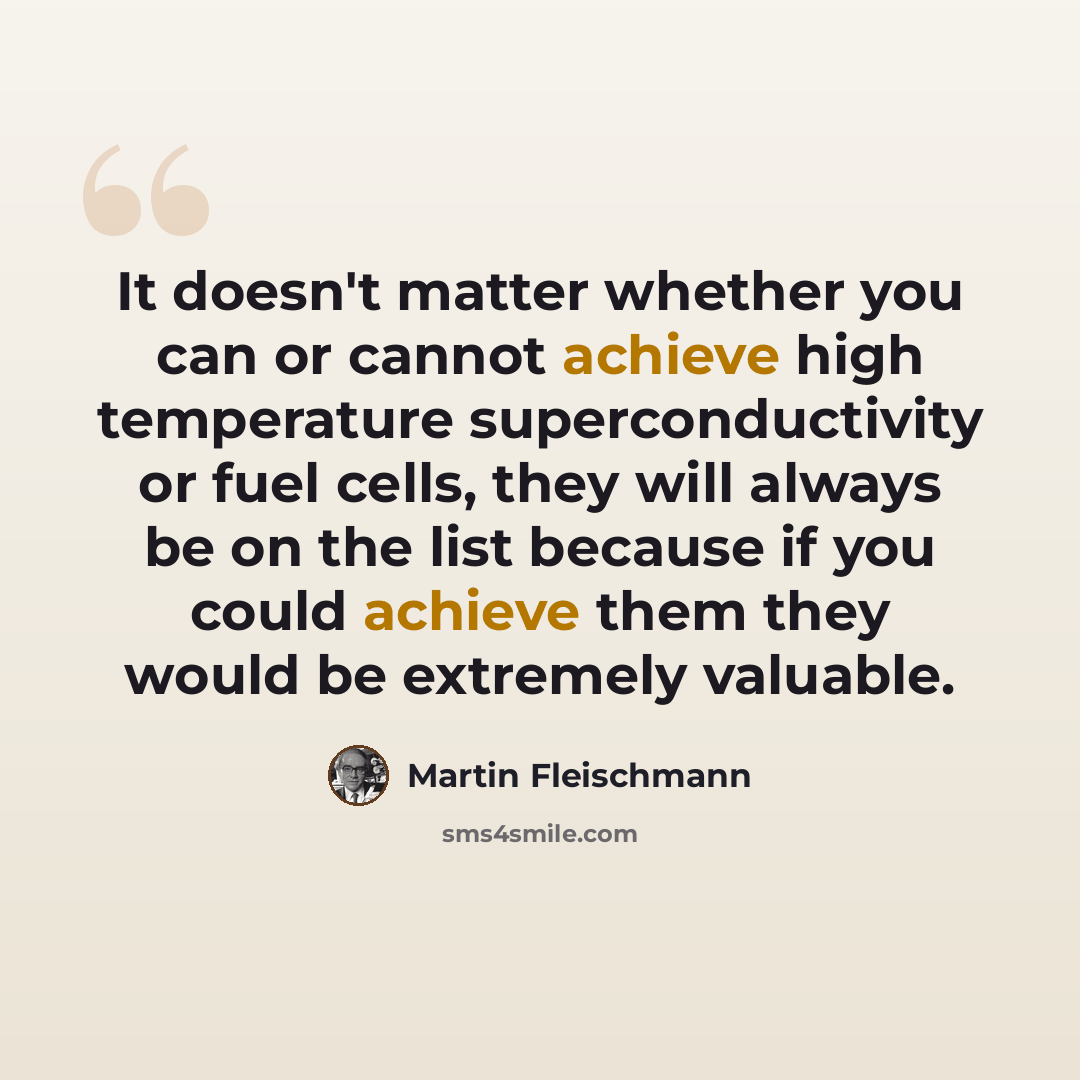 “It doesn't matter whether you can or cannot achieve high temperature superconductivity or fuel cells, they will always be on the list because if you could achieve them they would be extremely valuable.” quote by Martin Fleischmann