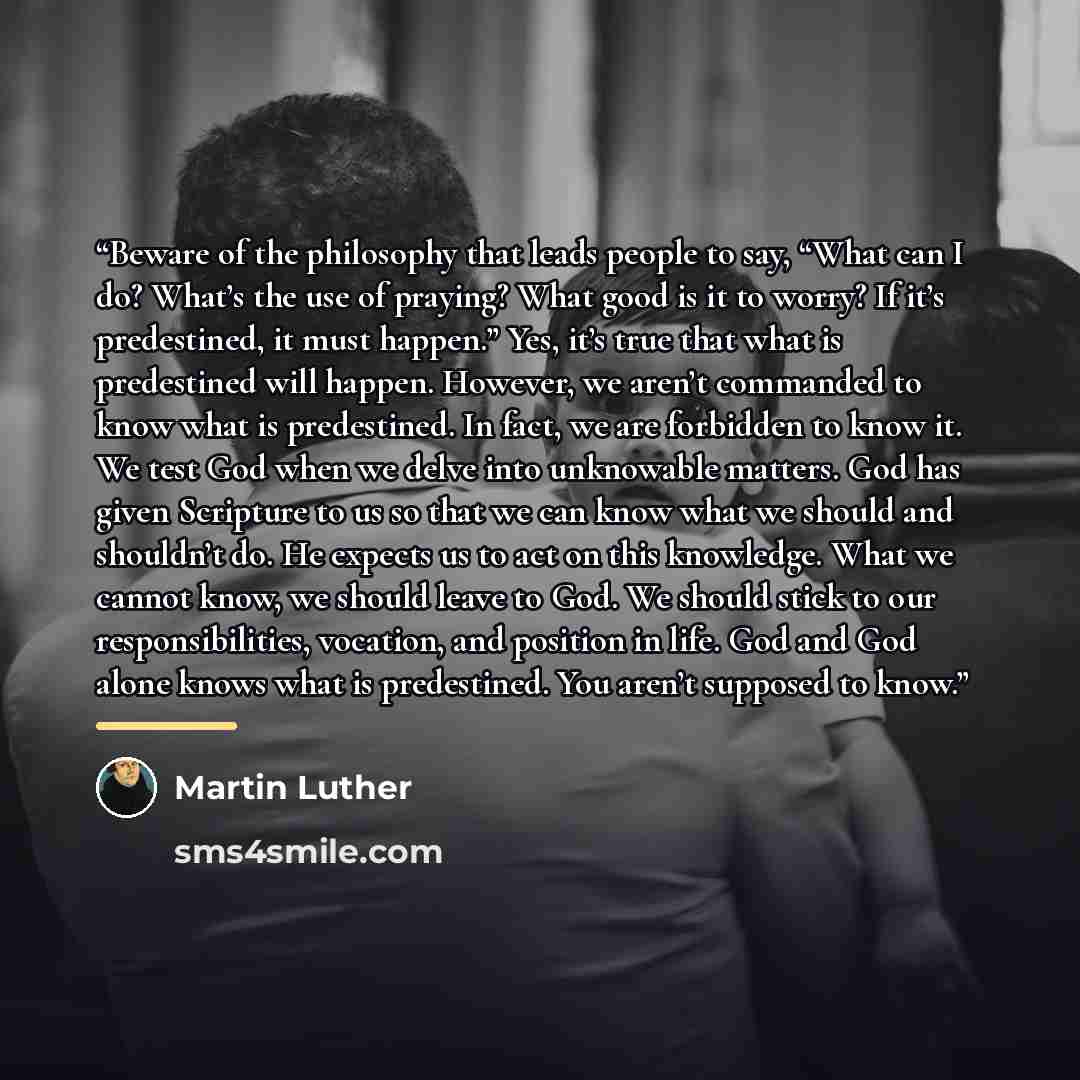 “Beware of the philosophy that leads people to say, “What can I do? What’s the use of praying? What good is it to worry? If it’s predestined, it must happen.” Yes, it’s true that what is predestined will happen. However, we aren’t commanded to know what is predestined. In fact, we are forbidden to…” quote by Martin Luther