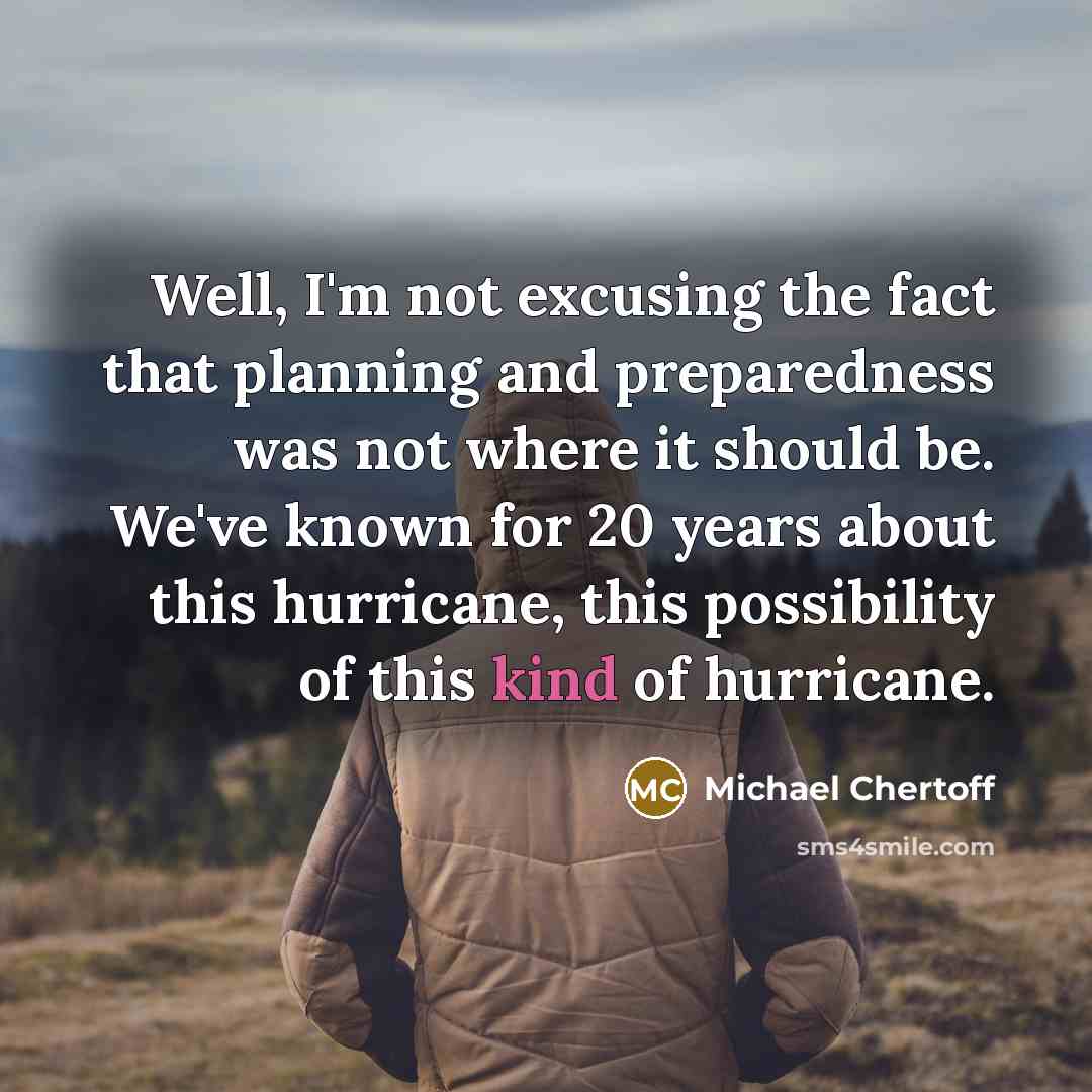 “Well, I'm not excusing the fact that planning and preparedness was not where it should be. We've known for 20 years about this hurricane, this possibility of this kind of hurricane.” quote by Michael Chertoff
